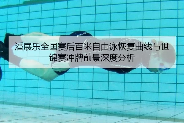潘展乐全国赛后百米自由泳恢复曲线与世锦赛冲牌前景深度分析